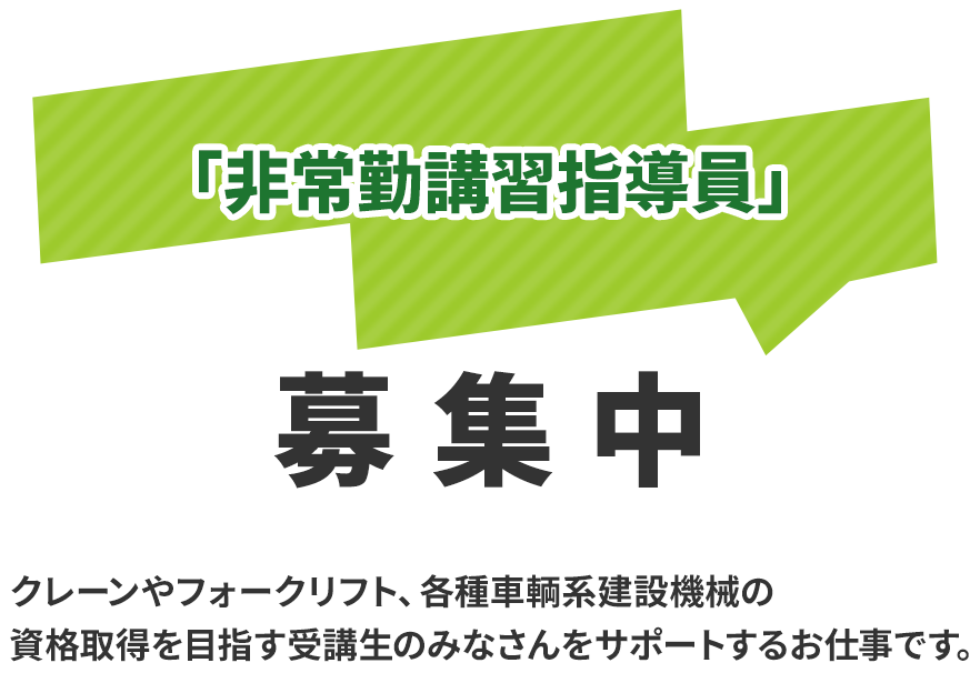 「技能講習指導員」「指導員候補生」随時募集中 クレーンやフォークリフト、各種車両系建設機械の 資格取得を目指す受講生のみなさんをサポートするお仕事です。